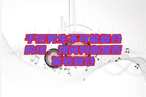 手后男生不可能復(fù)合的現(xiàn)，如何判斷是否能夠復(fù)合