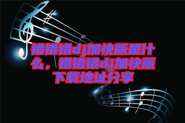 錯(cuò)錯(cuò)錯(cuò)dj加快版是什么，錯(cuò)錯(cuò)錯(cuò)dj加快版下載地址分享