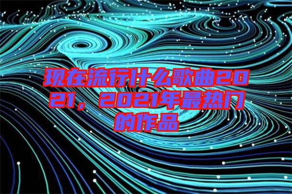 現(xiàn)在流行什么歌曲2021，2021年最熱門的作品