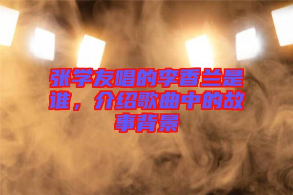 張學(xué)友唱的李香蘭是誰，介紹歌曲中的故事背景