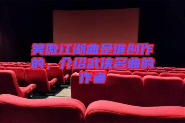 笑傲江湖曲是誰(shuí)創(chuàng)作的，介紹武俠名曲的作者