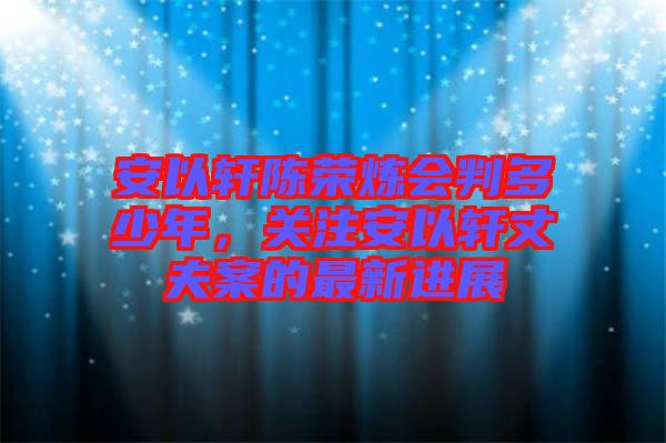 安以軒陳榮煉會判多少年，關(guān)注安以軒丈夫案的最新進展