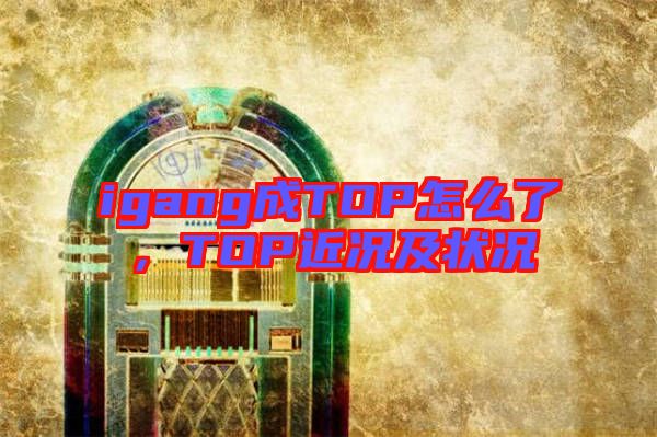 igang成TOP怎么了，TOP近況及狀況