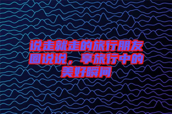 說走就走的旅行朋友圈說說，享旅行中的美好瞬間