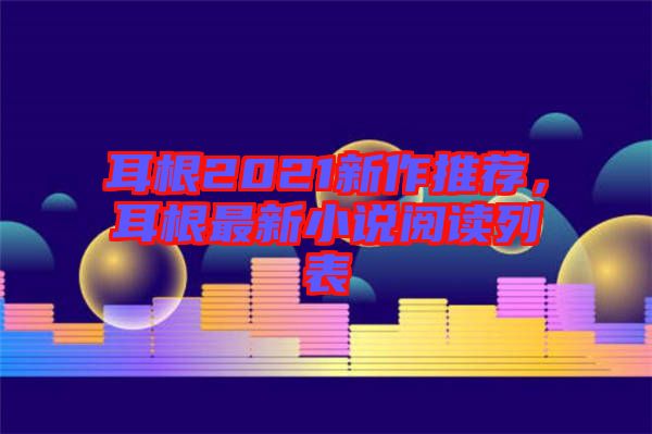 耳根2021新作推薦，耳根最新小說閱讀列表