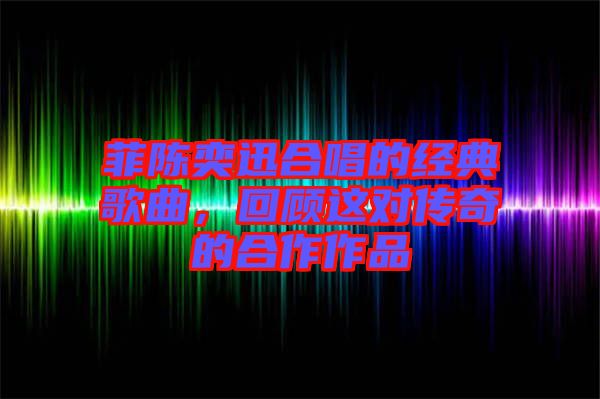 菲陳奕迅合唱的經(jīng)典歌曲，回顧這對傳奇的合作作品