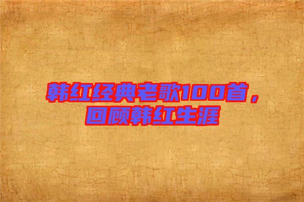 韓紅經(jīng)典老歌100首，回顧韓紅生涯