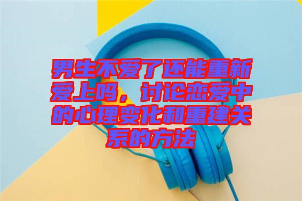 男生不愛了還能重新愛上嗎，討論戀愛中的心理變化和重建關系的方法