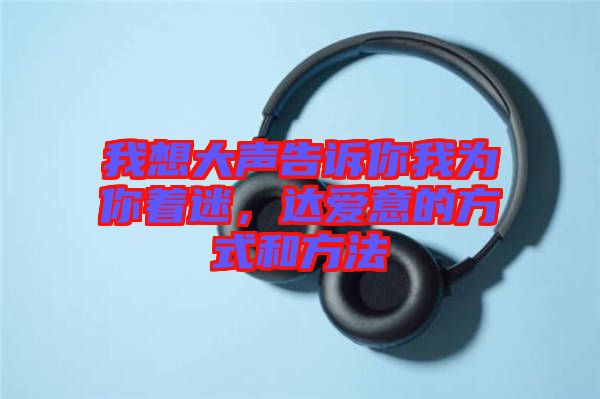 我想大聲告訴你我為你著迷，達(dá)愛意的方式和方法