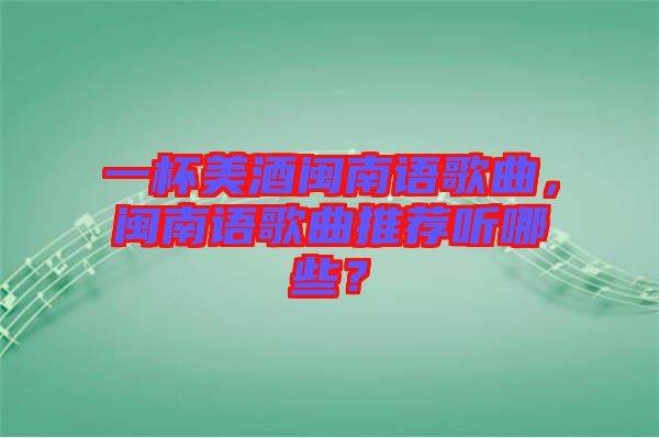 一杯美酒閩南語歌曲，閩南語歌曲推薦聽哪些？