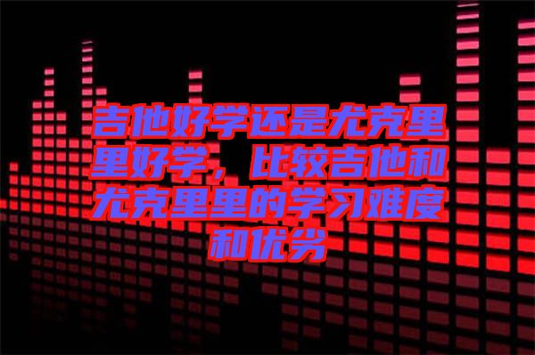 吉他好學還是尤克里里好學，比較吉他和尤克里里的學習難度和優(yōu)劣