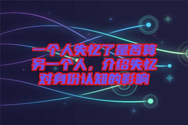 一個人失憶了是否算另一個人，介紹失憶對身份認知的影響