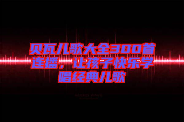 貝瓦兒歌大全300首連播，讓孩子快樂學(xué)唱經(jīng)典兒歌