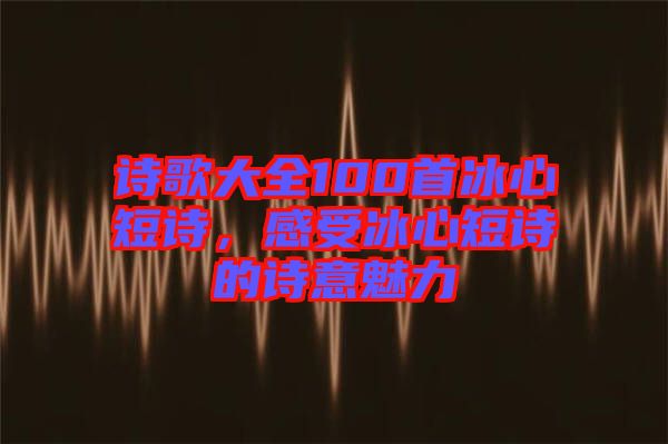 詩(shī)歌大全100首冰心短詩(shī)，感受冰心短詩(shī)的詩(shī)意魅力