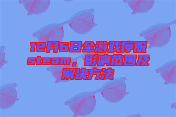 12月6日全游戲停服steam，影響范圍及解決方法