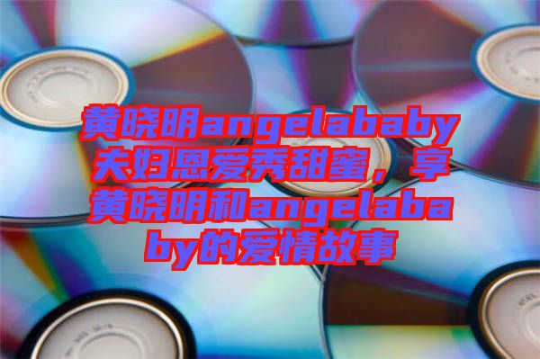 黃曉明angelababy夫婦恩愛秀甜蜜，享黃曉明和angelababy的愛情故事