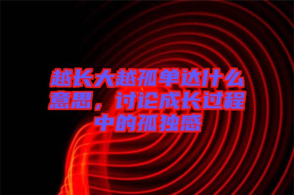 越長(zhǎng)大越孤單達(dá)什么意思，討論成長(zhǎng)過程中的孤獨(dú)感
