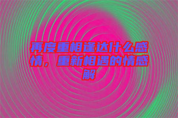 再度重相逢達什么感情，重新相遇的情感解