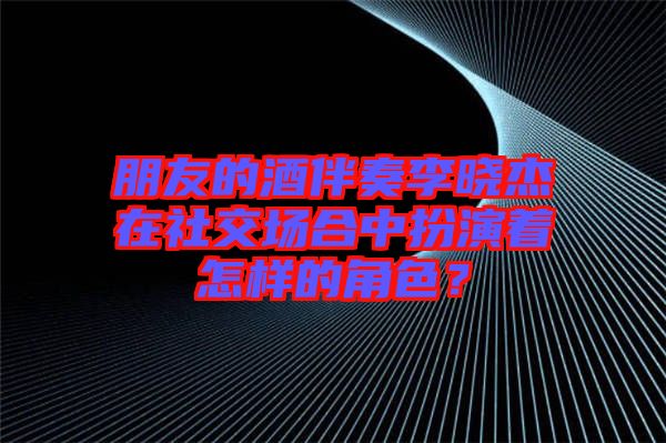 朋友的酒伴奏李曉杰在社交場(chǎng)合中扮演著怎樣的角色？