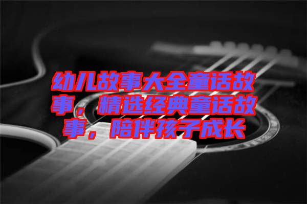 幼兒故事大全童話故事，精選經(jīng)典童話故事，陪伴孩子成長