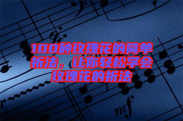100種玫瑰花的簡單折法，讓你輕松學(xué)會玫瑰花的折法