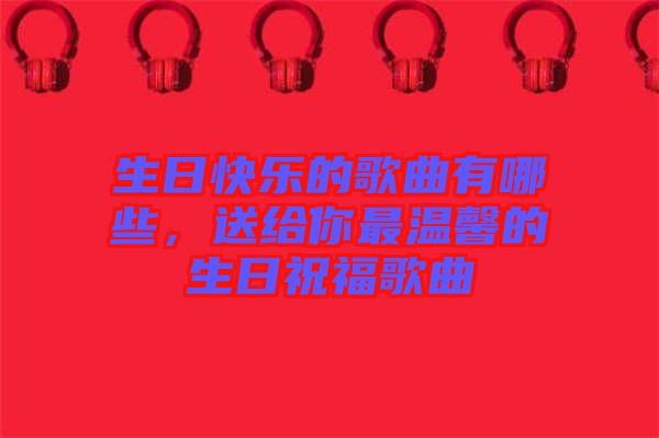生日快樂的歌曲有哪些，送給你最溫馨的生日祝福歌曲