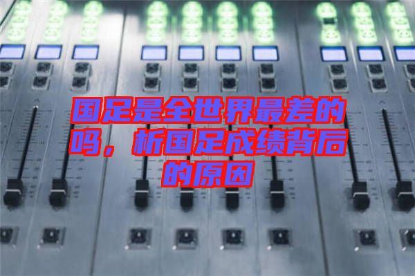 國足是全世界最差的嗎，析國足成績背后的原因