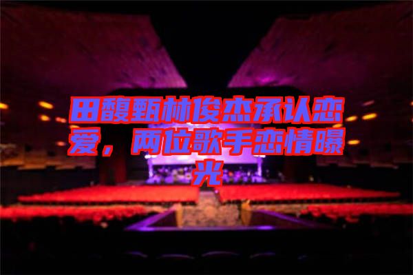 田馥甄林俊杰承認(rèn)戀愛(ài)，兩位歌手戀情曝光