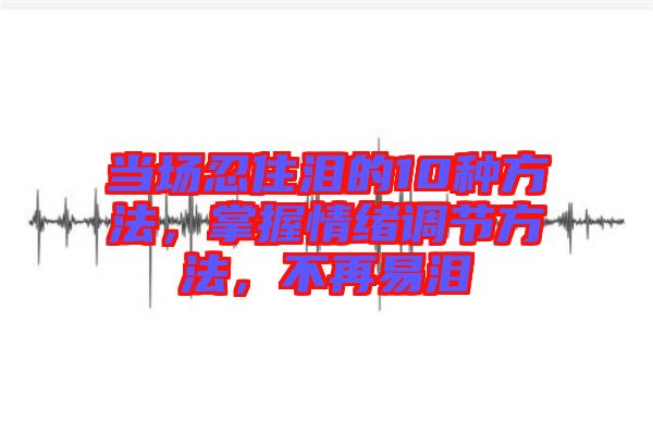 當場忍住淚的10種方法，掌握情緒調(diào)節(jié)方法，不再易淚