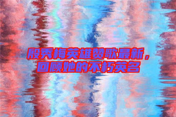 殷秀梅英雄贊歌最新，回顧她的不朽英名
