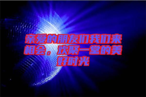 親愛的朋友們我們來相會，歡聚一堂的美好時光