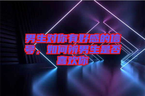 男生對你有好感的信號，如何辨男生是否喜歡你