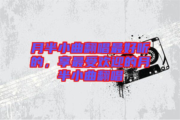 月半小曲翻唱最好聽的，享最受歡迎的月半小曲翻唱