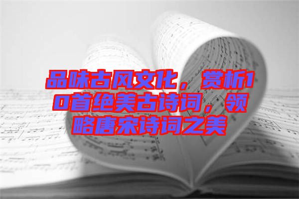 品味古風(fēng)文化，賞析10首絕美古詩詞，領(lǐng)略唐宋詩詞之美