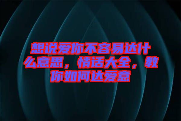 想說愛你不容易達(dá)什么意思，情話大全，教你如何達(dá)愛意