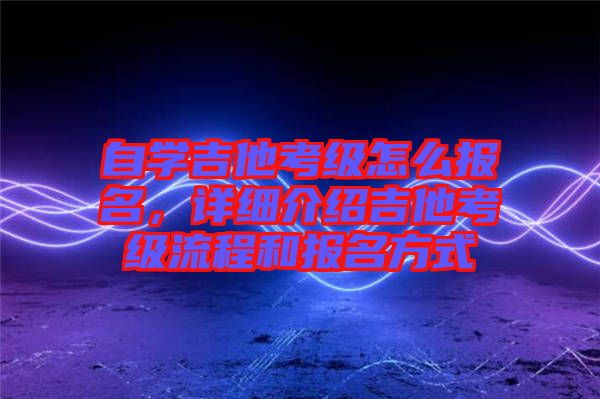 自學吉他考級怎么報名，詳細介紹吉他考級流程和報名方式