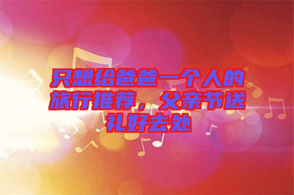 只想給爸爸一個(gè)人的旅行推薦，父親節(jié)送禮好去處