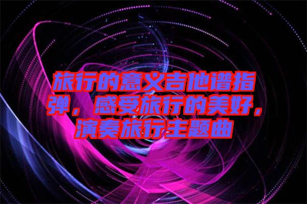 旅行的意義吉他譜指彈，感受旅行的美好，演奏旅行主題曲