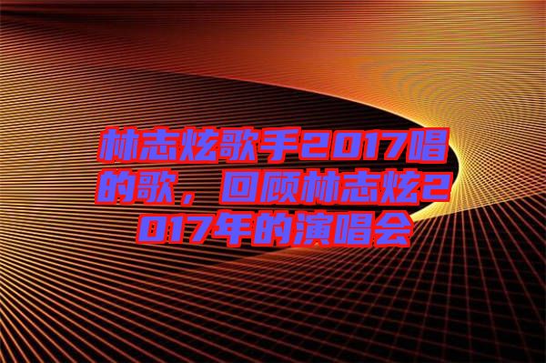 林志炫歌手2017唱的歌，回顧林志炫2017年的演唱會(huì)