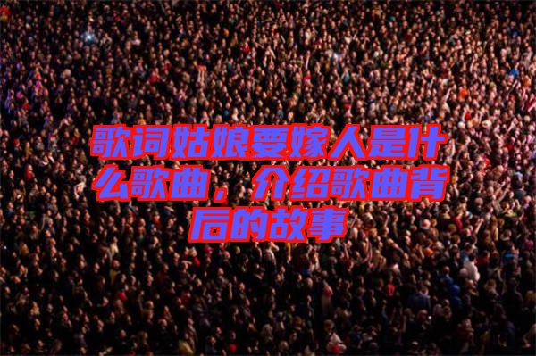 歌詞姑娘要嫁人是什么歌曲，介紹歌曲背后的故事