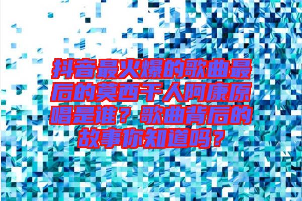 抖音最火爆的歌曲最后的莫西干人阿康原唱是誰？歌曲背后的故事你知道嗎？