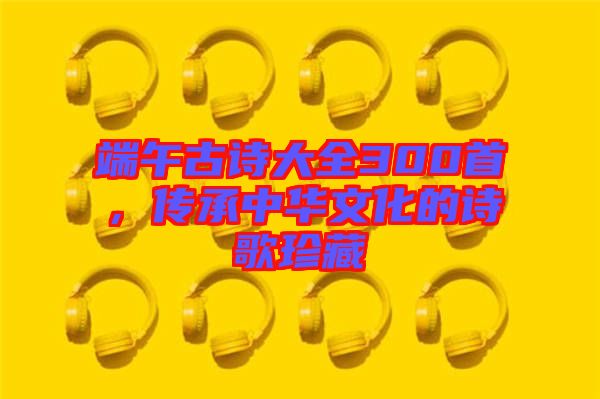 端午古詩大全300首，傳承中華文化的詩歌珍藏