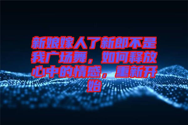 新娘嫁人了新郎不是我廣場(chǎng)舞，如何釋放心中的情感，重新開(kāi)始