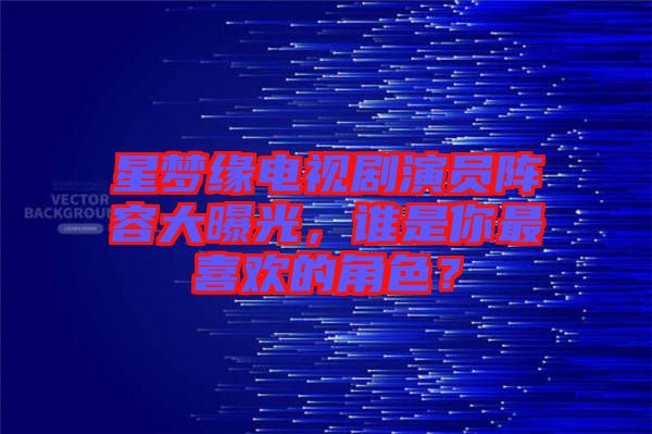 星夢(mèng)緣電視劇演員陣容大曝光，誰(shuí)是你最喜歡的角色？