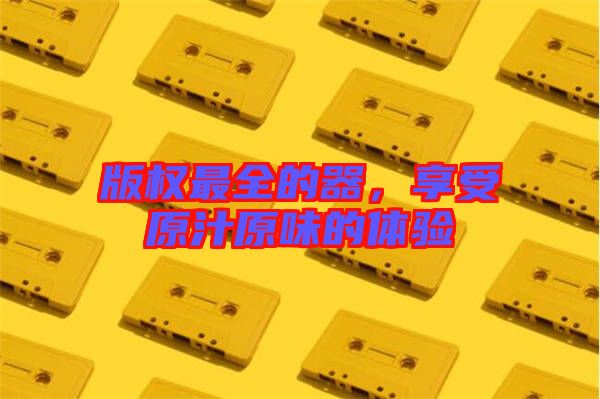 版權(quán)最全的器，享受原汁原味的體驗