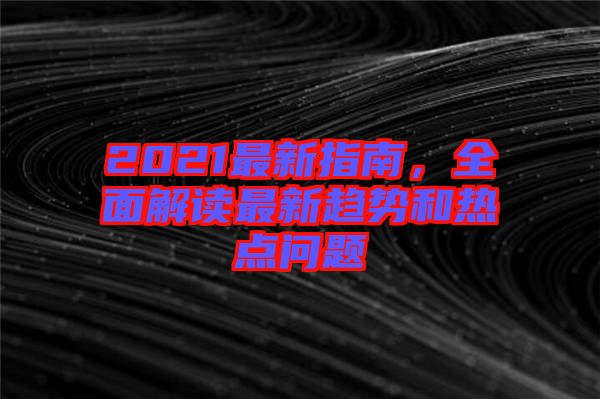 2021最新指南，全面解讀最新趨勢(shì)和熱點(diǎn)問題