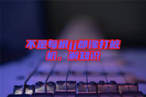 不是每根jj都像打樁機(jī)，解知識(shí)
