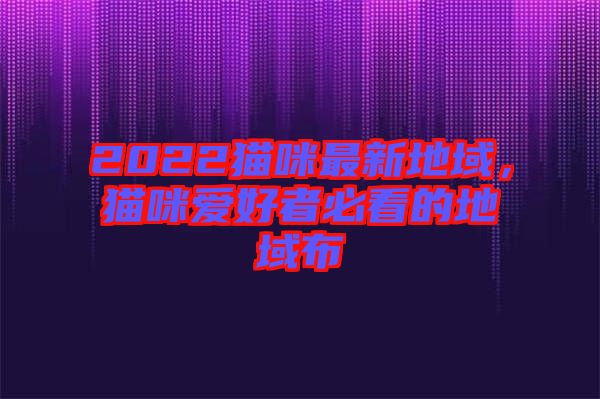 2022貓咪最新地域，貓咪愛好者必看的地域布