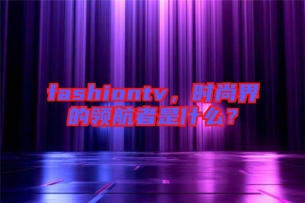 fashiontv，時(shí)尚界的領(lǐng)航者是什么？
