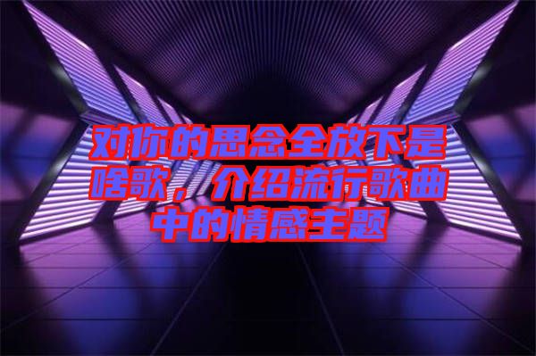 對你的思念全放下是啥歌，介紹流行歌曲中的情感主題